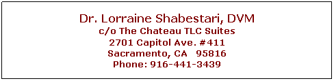 Text Box: Dr. Lorraine Shabestari, DVM
c/o The Chateau TLC Suites
2701 Capitol Ave. #411
Sacramento, CA&nbsp;&nbsp; 95816
Phone: 916-441-3439
